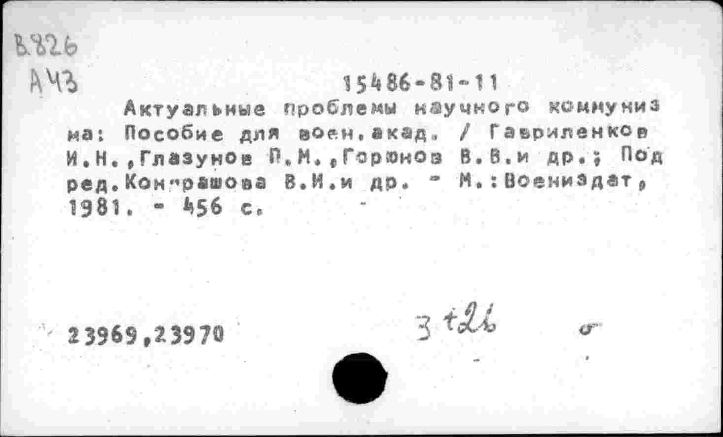 ﻿ьчъ
15И6-8Ы 1
Актуальные проблемы научного коммуниз на: Пособие для воен.акад. / Гавриленков И.Н.,Глазунов П.М.»Горюнов В.В.и др.; Под ред.Кон«рашова В.И.и др. “ М.:Воениздат , 1981. - А56 с.
23969,23970